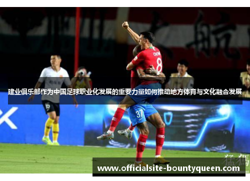 建业俱乐部作为中国足球职业化发展的重要力量如何推动地方体育与文化融合发展 建业俱乐部作为中国足球职业化发展的重要力量如何推动地方体育与文化融合发展