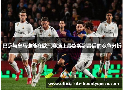 巴萨与皇马谁能在欧冠赛场上最终笑到最后的竞争分析 巴萨与皇马谁能在欧冠赛场上最终笑到最后的竞争分析