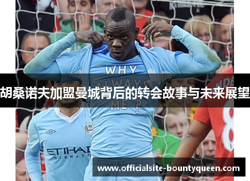 胡桑诺夫加盟曼城背后的转会故事与未来展望 胡桑诺夫加盟曼城背后的转会故事与未来展望