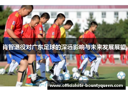 肖智退役对广东足球的深远影响与未来发展展望 肖智退役对广东足球的深远影响与未来发展展望
