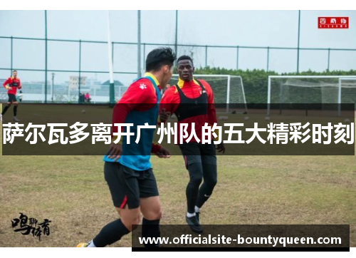 萨尔瓦多离开广州队的五大精彩时刻 萨尔瓦多离开广州队的五大精彩时刻