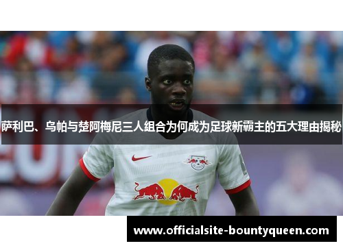 萨利巴、乌帕与楚阿梅尼三人组合为何成为足球新霸主的五大理由揭秘 萨利巴、乌帕与楚阿梅尼三人组合为何成为足球新霸主的五大理由揭秘