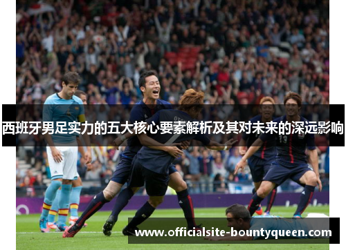 西班牙男足实力的五大核心要素解析及其对未来的深远影响