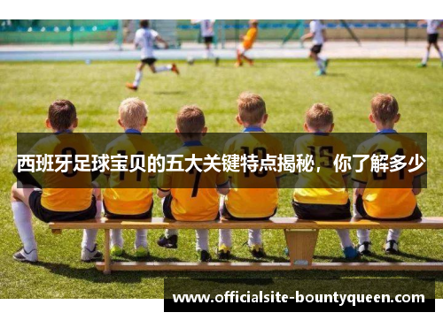 西班牙足球宝贝的五大关键特点揭秘,你了解多少 西班牙足球宝贝的五大关键特点揭秘,你了解多少