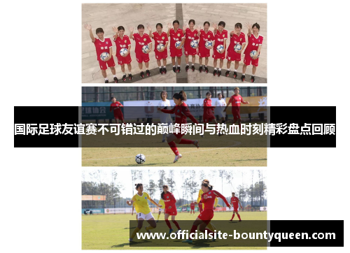 国际足球友谊赛不可错过的巅峰瞬间与热血时刻精彩盘点回顾