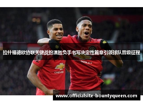 拉什福德欧协联关键战扮演胜负手书写决定性篇章引领球队晋级征程
