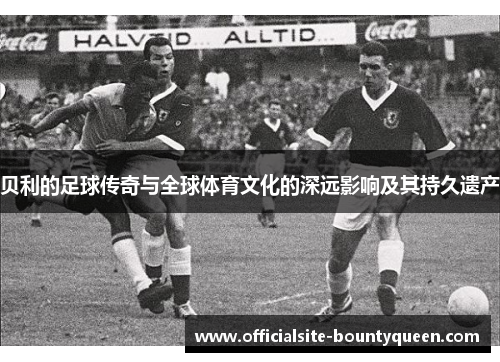 贝利的足球传奇与全球体育文化的深远影响及其持久遗产