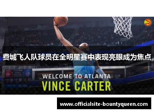 费城飞人队球员在全明星赛中表现亮眼成为焦点