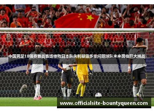 中国男足18强赛首战客场惨败日本队失利暴露多重问题球队未来面临巨大挑战
