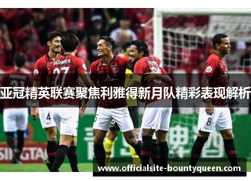 亚冠精英联赛聚焦利雅得新月队精彩表现解析