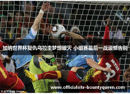 加纳世界杯复仇乌拉圭梦想破灭 小组赛最后一战遗憾告别