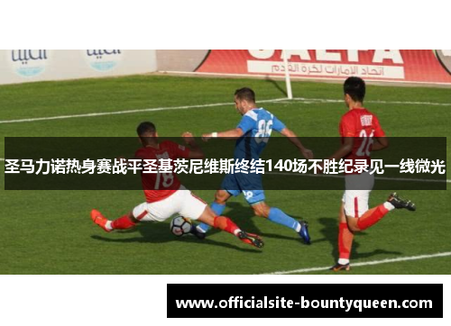 圣马力诺热身赛战平圣基茨尼维斯终结140场不胜纪录见一线微光