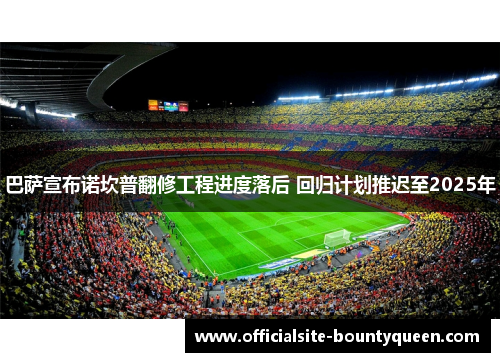巴萨宣布诺坎普翻修工程进度落后 回归计划推迟至2025年 巴萨宣布诺坎普翻修工程进度落后 回归计划推迟至2025年