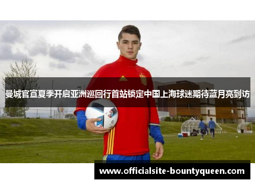 曼城官宣夏季开启亚洲巡回行首站锁定中国上海球迷期待蓝月亮到访