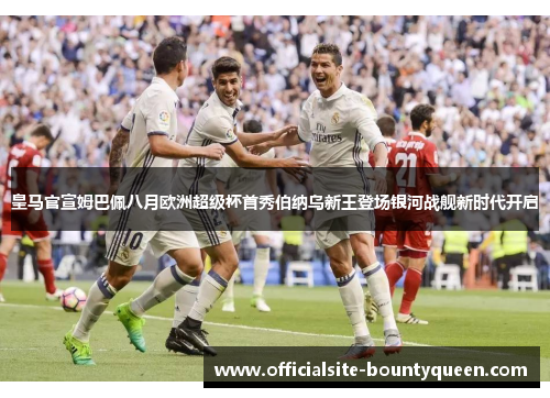 皇马官宣姆巴佩八月欧洲超级杯首秀伯纳乌新王登场银河战舰新时代开启 皇马官宣姆巴佩八月欧洲超级杯首秀伯纳乌新王登场银河战舰新时代开启