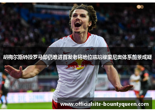 胡梅尔斯转投罗马却仍难进首发老将地位尴尬穆里尼奥体系前景成疑