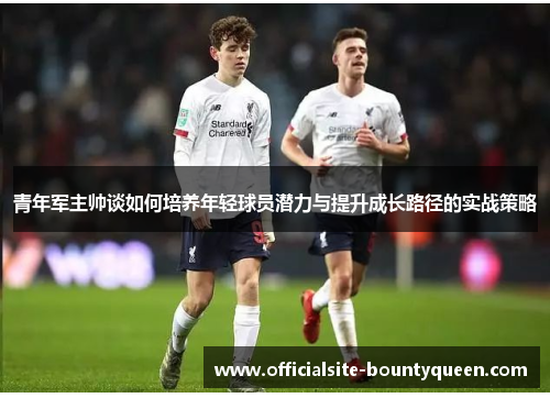 青年军主帅谈如何培养年轻球员潜力与提升成长路径的实战策略