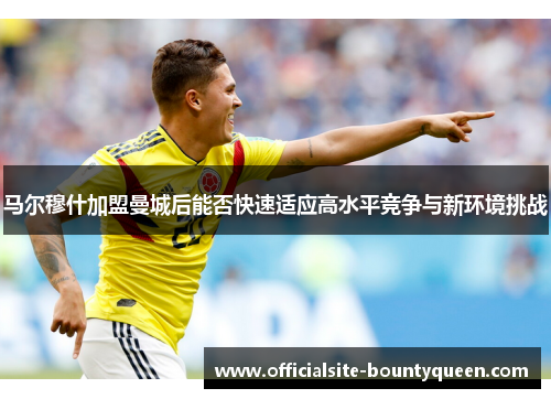 马尔穆什加盟曼城后能否快速适应高水平竞争与新环境挑战