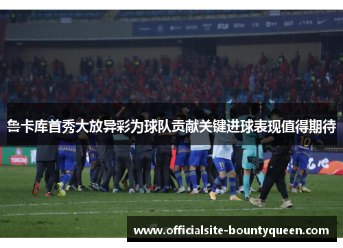 鲁卡库首秀大放异彩为球队贡献关键进球表现值得期待