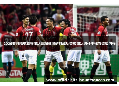 2026亚冠精英联赛淘汰赛利雅得新月成功晋级淘汰塔什干棉农晋级四强