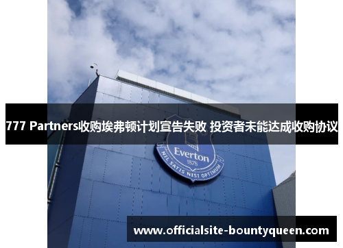 777 Partners收购埃弗顿计划宣告失败 投资者未能达成收购协议