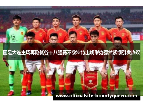 国足大连主场再陷低谷十八强赛不敌沙特出线形势骤然紧绷引发热议