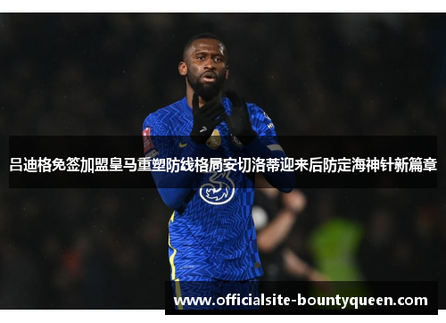 吕迪格免签加盟皇马重塑防线格局安切洛蒂迎来后防定海神针新篇章