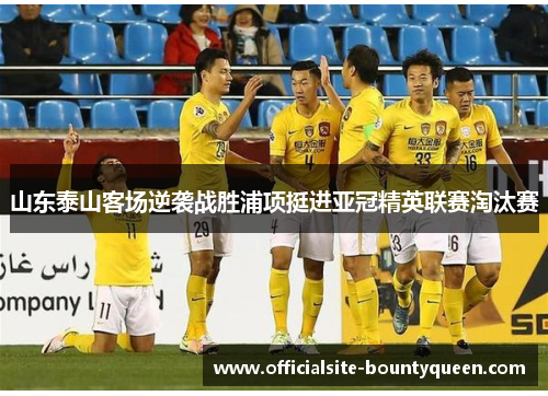 山东泰山客场逆袭战胜浦项挺进亚冠精英联赛淘汰赛