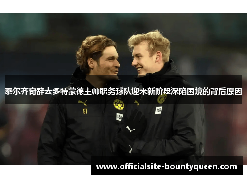 泰尔齐奇辞去多特蒙德主帅职务球队迎来新阶段深陷困境的背后原因