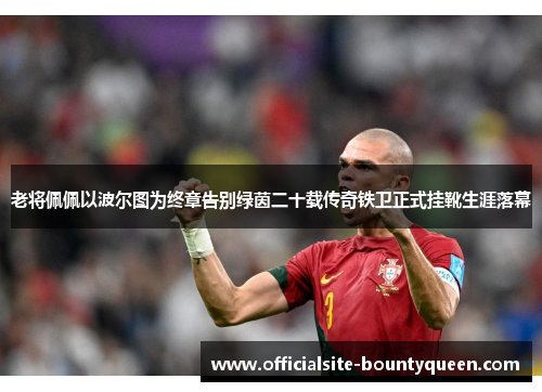 老将佩佩以波尔图为终章告别绿茵二十载传奇铁卫正式挂靴生涯落幕