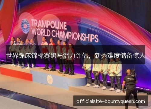 世界蹦床锦标赛黑马潜力评估,新秀难度储备惊人 世界蹦床锦标赛黑马潜力评估,新秀难度储备惊人
